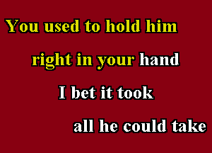 You used to hold him

right in your hand

I bet it took

all he could take