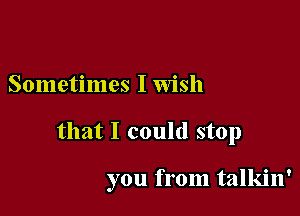 Sometimes I wish

that I could stop

you from talkin'