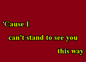 'Cause I

can't stand to see you

this way