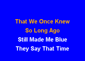That We Once Knew

So Long Ago
Still Made Me Blue
They Say That Time