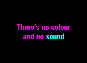 There's no colour

and no sound
