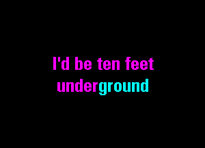 I'd be ten feet

underground