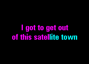 I got to get out

of this satellite town