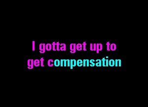 I gotta get up to

get compensation