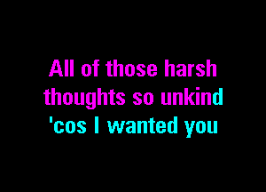 All of those harsh

thoughts so unkind
'cos I wanted you