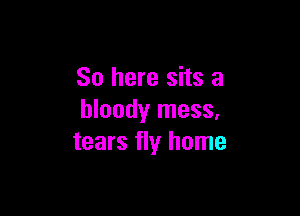 So here sits a

bloody mess,
tears fly home
