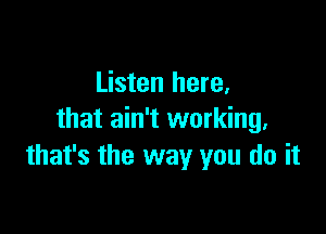 Listen here,

that ain't working,
that's the way you do it