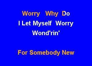 Worry Why Do
ILet Myself Worry
Wond'rin'

For Somebody New
