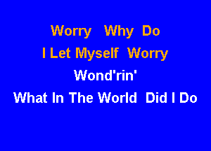 Worry Why Do
ILet Myself Worry
Wond'rin'

What In The World Did I Do