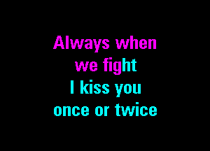 Always when
we fight

I kiss you
once or twice