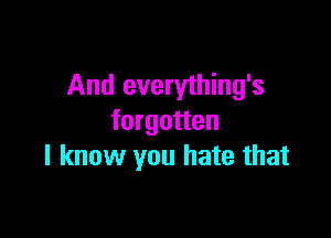 And everything's

forgotten
I know you hate that