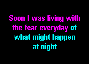 Soon I was living with
the fear everyday of

what might happen
at night
