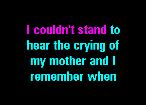 I couldn't stand to
hear the crying of

my mother and I
remember when