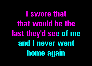 I swore that
that would be the

last they'd see of me
and I never went
home again