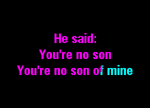 He saidi

You're no son
You're no son of mine
