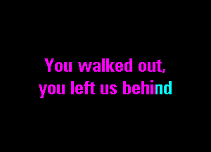 You walked out.

you left us behind