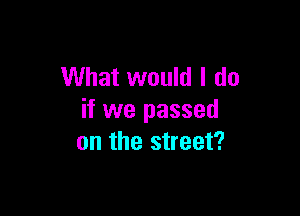 What would I do

if we passed
on the street?