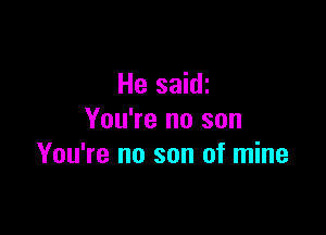 He saidi

You're no son
You're no son of mine