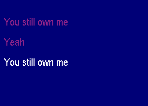 You still own me