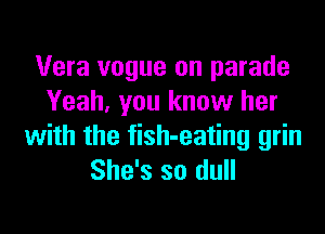 Vera vogue on parade
Yeah, you know her

with the fish-eating grin
She's so dull
