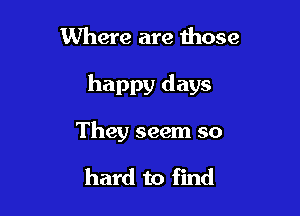 Where are those

happy days

They seem so

hard to find