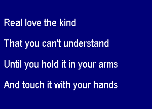 Real love the kind
That you can't understand

Until you hold it in your arms

And touch it with your hands