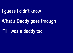 I guess I didn't know

What a Daddy goes through

'Til I was a daddy too