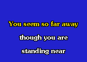 You seem so far away

though you are

standing near