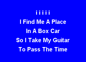 I Find Me A Place
In A Box Car

So I Take My Guitar
To Pass The Time