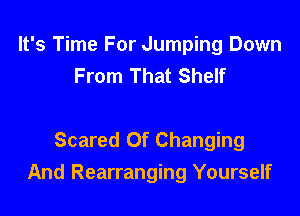 It's Time For Jumping Down
From That Shelf

Scared Of Changing
And Rearranging Yourself