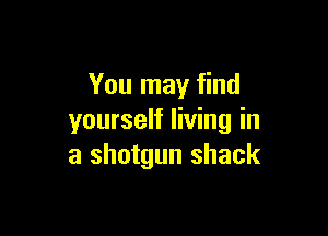 You may find

yourself living in
a shotgun shack