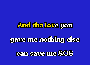 And the love you

gave me nothing else

can save me 508