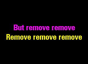 But remove remove

Remove remove remove