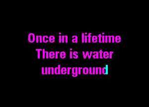 Once in a lifetime

There is water
underground