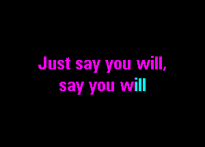 Just say you will,

say you will