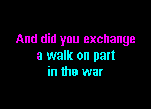 And did you exchange

a walk on part
in the war