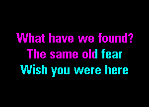What have we found?

The same old fear
Wish you were here