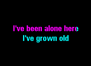 I've been alone here

I've grown old