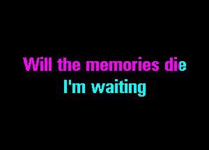 Will the memories die

I'm waiting