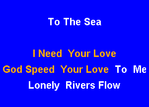 To The Sea

INeed Your Love
God Speed Your Love To Me
Lonely Rivers Flow