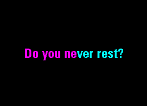 Do you never rest?