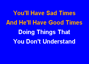 You'll Have Sad Times
And He'll Have Good Times
Doing Things That

You Don't Understand