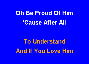Oh Be Proud Of Him
'Cause After All

To Understand
And If You Love Him