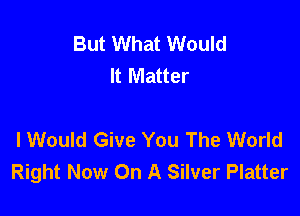 But What Would
It Matter

I Would Give You The World
Right Now On A Silver Platter