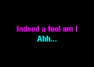 Indeed a fool am I

Ahh...