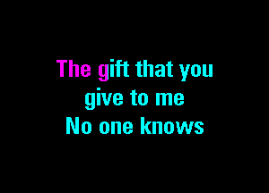 The gift that you

give to me
No one knows