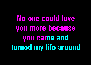 No one could love
you more because

you came and
turned my life around