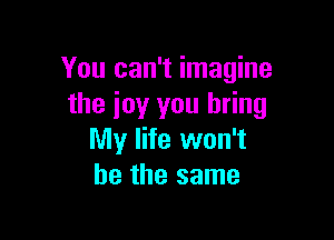 You can't imagine
the ioy you bring

My life won't
be the same