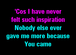 'Cos I have never
felt such inspiration

Nobody else ever
gave me more because
You came