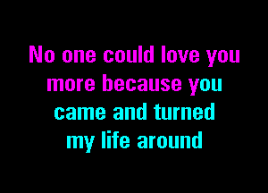 No one could love you
more because you

came and turned
my life around